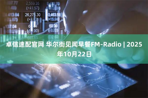 卓信速配官网 华尔街见闻早餐FM-Radio | 2025年10月22日