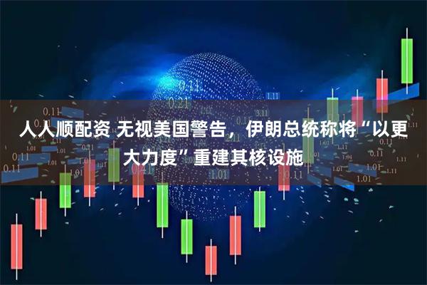 人人顺配资 无视美国警告，伊朗总统称将“以更大力度”重建其核设施