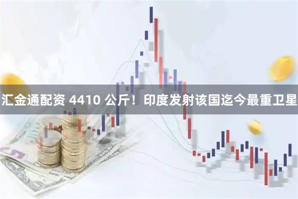 汇金通配资 4410 公斤！印度发射该国迄今最重卫星