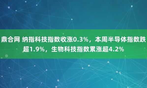 鼎合网 纳指科技指数收涨0.3%，本周半导体指数跌超1.9%，生物科技指数累涨超4.2%