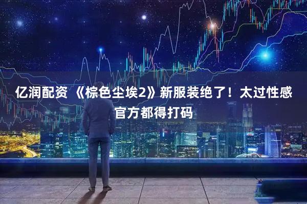 亿润配资 《棕色尘埃2》新服装绝了！太过性感官方都得打码