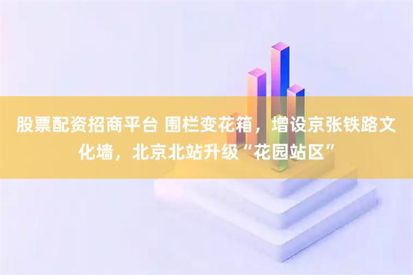 股票配资招商平台 围栏变花箱，增设京张铁路文化墙，北京北站升级“花园站区”