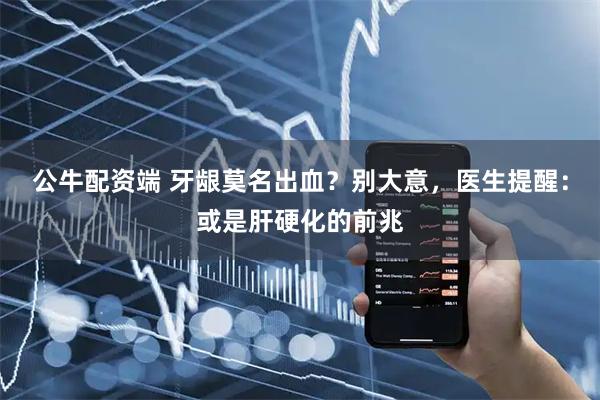 公牛配资端 牙龈莫名出血？别大意，医生提醒：或是肝硬化的前兆