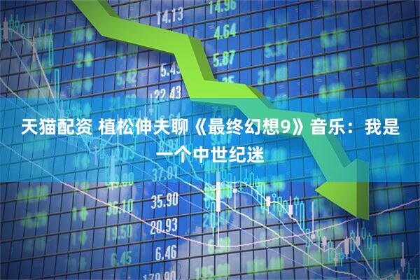 天猫配资 植松伸夫聊《最终幻想9》音乐：我是一个中世纪迷