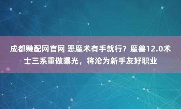 成都赚配网官网 恶魔术有手就行？魔兽12.0术士三系重做曝光，将沦为新手友好职业