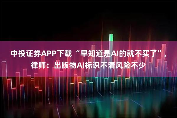 中投证券APP下载 “早知道是AI的就不买了”，律师：出版物AI标识不清风险不少