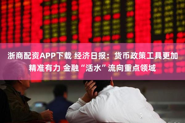 浙商配资APP下载 经济日报：货币政策工具更加精准有力 金融“活水”流向重点领域