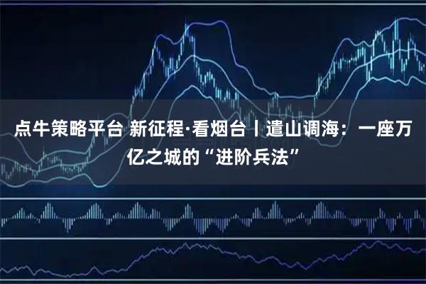 点牛策略平台 新征程·看烟台丨遣山调海：一座万亿之城的“进阶兵法”