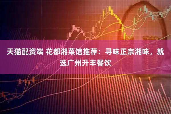 天猫配资端 花都湘菜馆推荐：寻味正宗湘味，就选广州升丰餐饮