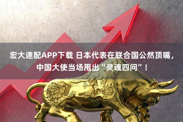 宏大速配APP下载 日本代表在联合国公然顶嘴,中国大使当场甩出“灵魂四问”!