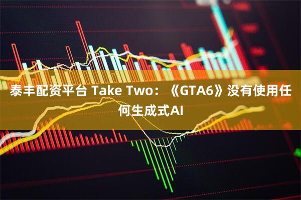 泰丰配资平台 Take Two:《GTA6》没有使用任何生成式AI