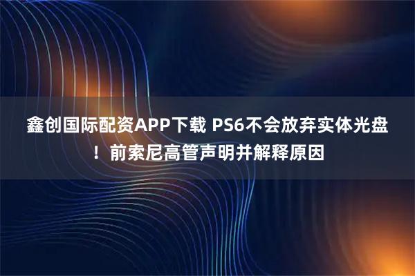 鑫创国际配资APP下载 PS6不会放弃实体光盘！前索尼高管声明并解释原因