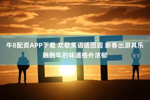 牛8配资APP下载 欢歌笑语话团圆 新春出游其乐融融年的味道格外浓郁
