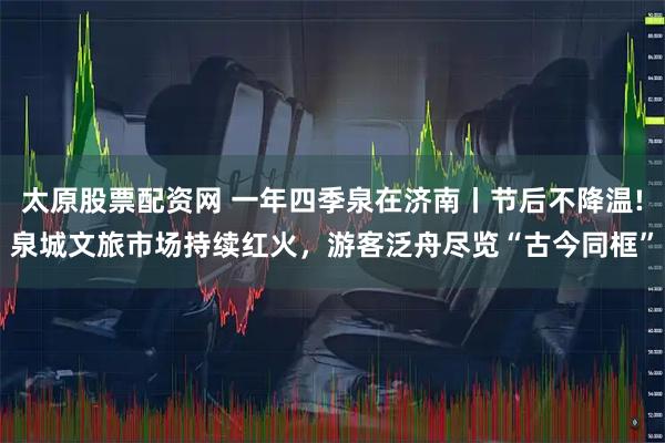 太原股票配资网 一年四季泉在济南丨节后不降温!泉城文旅市场持续红火，游客泛舟尽览“古今同框”