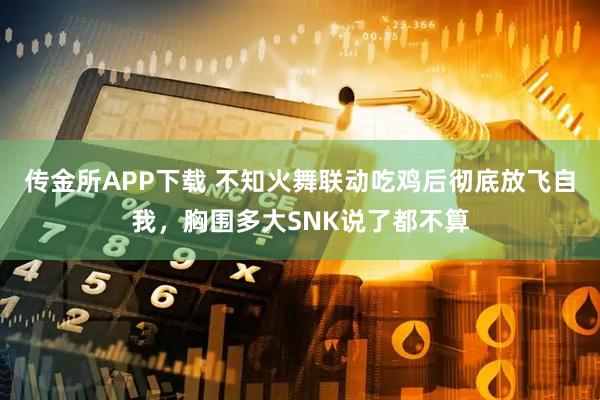 传金所APP下载 不知火舞联动吃鸡后彻底放飞自我，胸围多大SNK说了都不算
