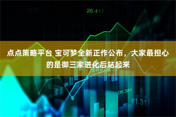 点点策略平台 宝可梦全新正作公布，大家最担心的是御三家进化后站起来