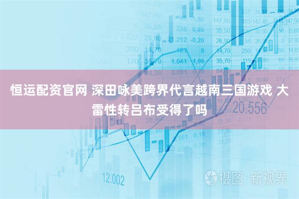 恒运配资官网 深田咏美跨界代言越南三国游戏 大雷性转吕布受得了吗