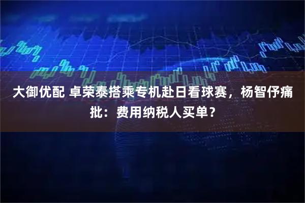 大御优配 卓荣泰搭乘专机赴日看球赛，杨智伃痛批：费用纳税人买单？