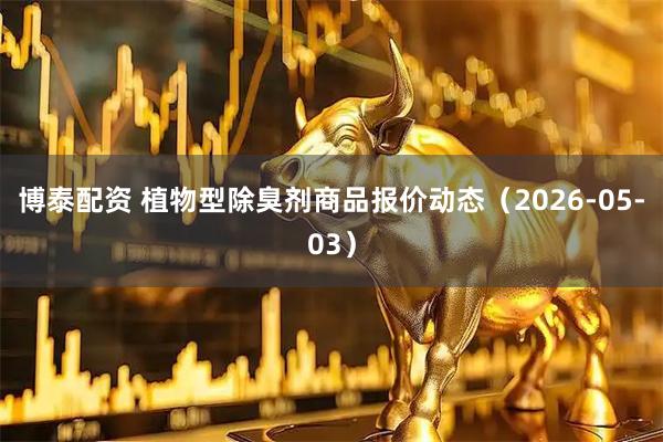 博泰配资 植物型除臭剂商品报价动态（2026-05-03）