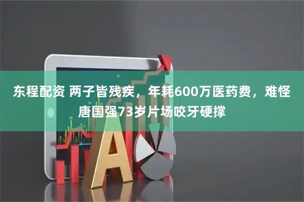 东程配资 两子皆残疾，年耗600万医药费，难怪唐国强73岁片场咬牙硬撑